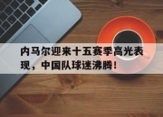 虎扑体育-内马尔迎来十五赛季高光表现，中国队球迷沸腾！的简单介绍