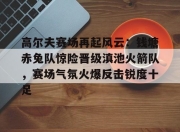 虎扑体育-关于高尔夫赛场再起风云：钱塘赤兔队惊险晋级滇池火箭队，赛场气氛火爆反击锐度十足的信息